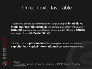Un contexte favorable

• Dans une société où l’information est de plus en plus immédiate,
multi-sources, multicanaux, les utilisateurs se trouvent souvent
démunis pour prendre une décision basée sur des éléments fiables
par rapport à leur contexte métier.



• Le lien entre la performance des entreprises et leur capacité à
exploiter leur capital informationnel est définitivement établi*.




  *Source :
  « L'information : prochain défi pour les entreprises », CIGREF-Capgemini Consulting
  (Décembre 2009)
                                                                                        4
 