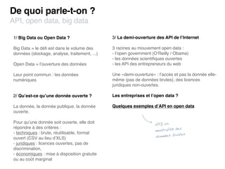De quoi parle-t-on ?
API, open data, big data

 1/ Big Data ou Open Data ?                     3/ La demi-ouverture des API de l’Internet

 Big Data = le déﬁ est dans le volume des       3 racines au mouvement open data :
 données (stockage, analyse, traitement, ...)   - l’open government (O’Reilly / Obama)
                                                - les données scientiﬁques ouvertes
 Open Data = l’ouverture des données            - les API des entrepreneurs du web

 Leur point commun : les données                Une «demi-ouverture» : l’accès et pas la donnée elle-
 numériques                                     même (pas de données brutes), des licences
                                                juridiques non-ouvertes.

 2/ Qu’est-ce qu’une donnée ouverte ?           Les entreprises et l’open data ?

 La donnée, la donnée publique, la donnée       Quelques exemples d’API en open data
 ouverte.

 Pour qu’une donnée soit ouverte, elle doit
                                                                     API vs.
 répondre à des critères :                                                         s
                                                                     neutralité de
 - techniques : brute, réutilisable, format                                       tes
 ouvert (CSV au lieu d’XLS)                                          données bru
 - juridiques : licences ouvertes, pas de
 discrimination,
 - économiques : mise à disposition gratuite
 ou au coût marginal
 