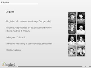 L’équipe



    L’équipe



    3 ingénieurs fondateurs (essaimage Orange Labs)


    4 ingénieurs spécialisés en développement mobile
    iPhone, Android & WebOS


    1 designer d’interaction


    1 directeur marketing et commercial (business dev)


    1 testeur valideur




                                                         3
 
