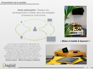 Présentation de la société


                   Notre philosophie : Replacer les
             développements mobiles dans des stratégies
                      d’expérience multi-écrans




                                                          « Make it mobile & beyond ! »
      «Les marques ne doivent plus développer leur
    présence mobile uniquement sur des logiques de
  développement en silo (Par OS, Par type de «device»),
   souvent même décorrélées des autres expériences
      digitales proposées. Elles doivent maintenant
     envisager leurs déploiements mobiles dans une
  perspective plus globale d’expérience multi-écrans et
   de gestion contextualisée des contenus digitaux» -
    Antoine Cabot - CEO & Fondateur d’Haploid



                                                                                   5
 