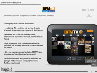 Références Haploid


                                                                       BFMTV 48H

  Première application à proposer un contenu vidéo live sur TouchPad
                                                                          AppCatalog




  - Design épuré au service du contenu

  - « catch up TV » optimisé via un mur de vidéo
  d’accueil dynamique, mis à jour au ﬁl des heures.

  - Filtrer de ﬂux d’info par thème (France,
  international, économie, showbiz, sports et toute
  l’actu)

  - Une ergonomie ultra intuitive permettant de
  parcourir par scrolling vertical et horizontal le mur
  de vidéos

  - Live les programmes de la chaine BFM TV. Une
  première sur TouchPad© au lancement !

  - Recommandation de contenu et fonctions de
  partage via les réseaux sociaux (Facebook,                               VIDÉO	
  LIVE
  Twitter…) ou l’email.
                                                                                       VOD


                                                                                 8
 