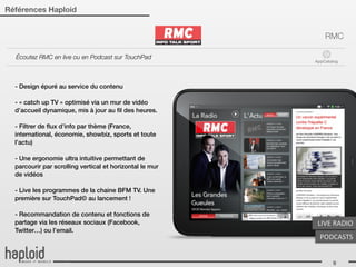 Références Haploid


                                                              RMC

  Écoutez RMC en live ou en Podcast sur TouchPad
                                                          AppCatalog




  - Design épuré au service du contenu

  - « catch up TV » optimisé via un mur de vidéo
  d’accueil dynamique, mis à jour au ﬁl des heures.

  - Filtrer de ﬂux d’info par thème (France,
  international, économie, showbiz, sports et toute
  l’actu)

  - Une ergonomie ultra intuitive permettant de
  parcourir par scrolling vertical et horizontal le mur
  de vidéos

  - Live les programmes de la chaine BFM TV. Une
  première sur TouchPad© au lancement !

  - Recommandation de contenu et fonctions de
  partage via les réseaux sociaux (Facebook,               LIVE	
  RADIO
  Twitter…) ou l’email.
                                                            PODCASTS


                                                                 9
 