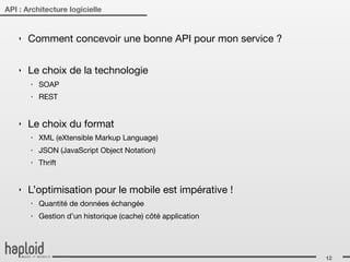 API : Architecture logicielle


    ‣   Comment concevoir une bonne API pour mon service ?

    ‣   Le choix de la technologie
        ‣   SOAP
        ‣   REST


    ‣   Le choix du format
        ‣   XML (eXtensible Markup Language)
        ‣   JSON (JavaScript Object Notation)
        ‣   Thrift


    ‣   L’optimisation pour le mobile est impérative !
        ‣   Quantité de données échangée
        ‣   Gestion d’un historique (cache) côté application




                                                               12
 