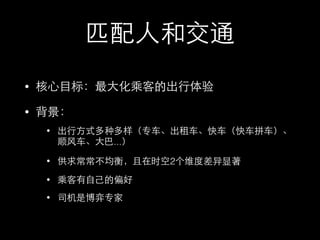 匹配⼈人和交通
• 核⼼心⺫⽬目标：最⼤大化乘客的出⾏行体验
• 背景：
• 出⾏行⽅方式多种多样（专⻋车、出租⻋车、快⻋车（快⻋车拼⻋车）、
顺⻛风⻋车、⼤大巴...）
• 供求常常不均衡，且在时空2个维度差异显著
• 乘客有⾃自⼰己的偏好
• 司机是博弈专家
 
