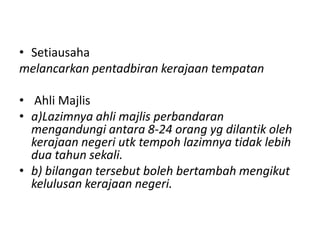 • Setiausaha
melancarkan pentadbiran kerajaan tempatan
• Ahli Majlis
• a)Lazimnya ahli majlis perbandaran
mengandungi antara 8-24 orang yg dilantik oleh
kerajaan negeri utk tempoh lazimnya tidak lebih
dua tahun sekali.
• b) bilangan tersebut boleh bertambah mengikut
kelulusan kerajaan negeri.
 