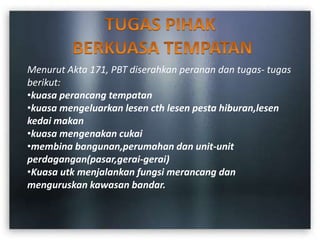 Menurut Akta 171, PBT diserahkan peranan dan tugas- tugas
berikut:
•kuasa perancang tempatan
•kuasa mengeluarkan lesen cth lesen pesta hiburan,lesen
kedai makan
•kuasa mengenakan cukai
•membina bangunan,perumahan dan unit-unit
perdagangan(pasar,gerai-gerai)
•Kuasa utk menjalankan fungsi merancang dan
menguruskan kawasan bandar.
 