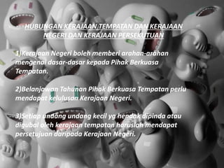 HUBUNGAN KERAJAAN TEMPATAN DAN KERAJAAN
NEGERI DAN KERAJAAN PERSEKUTUAN
1)Kerajaan Negeri boleh memberi arahan-arahan
mengenai dasar-dasar kepada Pihak Berkuasa
Tempatan.
2)Belanjawan Tahunan Pihak Berkuasa Tempatan perlu
mendapat kelulusan Kerajaan Negeri.
3)Setiap undang undang kecil yg hendak dipinda atau
digubal oleh kerajaan tempatan haruslah mendapat
persetujuan daripada Kerajaan Negeri.
 