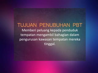 TUJUAN PENUBUHAN PBT
Memberi peluang kepada penduduk
tempatan mengambil bahagian dalam
pengurusan kawasan tempatan mereka
tinggal.
 