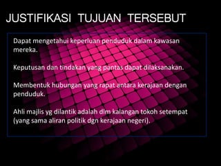 JUSTIFIKASI TUJUAN TERSEBUT
Dapat mengetahui keperluan penduduk dalam kawasan
mereka.
Keputusan dan tindakan yang pantas dapat dilaksanakan.
Membentuk hubungan yang rapat antara kerajaan dengan
penduduk.
Ahli majlis yg dilantik adalah dlm kalangan tokoh setempat
(yang sama aliran politik dgn kerajaan negeri).
 