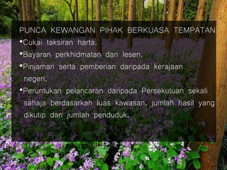 PUNCA KEWANGAN PIHAK BERKUASA TEMPATAN
•Cukai taksiran harta.
•Bayaran perkhidmatan dan lesen.
•Pinjaman serta pemberian daripada kerajaan
negeri.
•Peruntukan pelancaran daripada Persekutuan sekali
sahaja berdasarkan luas kawasan, jumlah hasil yang
dikutip dan jumlah penduduk.
 