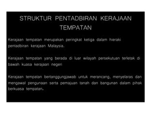 STRUKTUR PENTADBIRAN KERAJAAN
TEMPATAN
Kerajaan tempatan merupakan peringkat ketiga dalam hieraki
pentadbiran kerajaan Malaysia.
Kerajaan tempatan yang berada di luar wilayah persekutuan terletak di
bawah kuasa kerajaan negeri
Kerajaan tempatan bertanggungjawab untuk merancang, menyelaras dan
mengawal pengunaan serta pemajuan tanah dan bangunan dalam pihak
berkuasa tempatan.
 