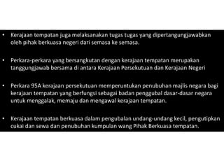 • Kerajaan tempatan juga melaksanakan tugas tugas yang dipertangungjawabkan
oleh pihak berkuasa negeri dari semasa ke semasa.
• Perkara-perkara yang bersangkutan dengan kerajaan tempatan merupakan
tanggungjawab bersama di antara Kerajaan Persekutuan dan Kerajaan Negeri
• Perkara 95A kerajaan persekutuan memperuntukan penubuhan majlis negara bagi
kerajaan tempatan yang berfungsi sebagai badan penggubal dasar-dasar negara
untuk menggalak, memaju dan mengawal kerajaan tempatan.
• Kerajaan tempatan berkuasa dalam pengubalan undang-undang kecil, pengutipkan
cukai dan sewa dan penubuhan kumpulan wang Pihak Berkuasa tempatan.
 