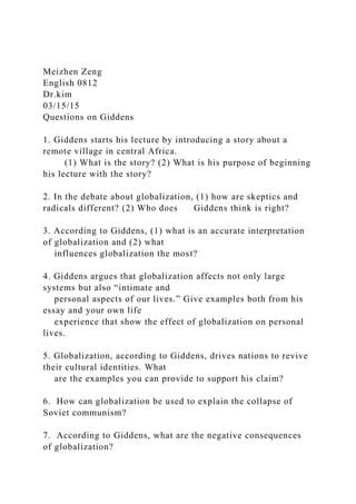 Meizhen Zeng
English 0812
Dr.kim
03/15/15
Questions on Giddens
1. Giddens starts his lecture by introducing a story about a
remote village in central Africa.
(1) What is the story? (2) What is his purpose of beginning
his lecture with the story?
2. In the debate about globalization, (1) how are skeptics and
radicals different? (2) Who does Giddens think is right?
3. According to Giddens, (1) what is an accurate interpretation
of globalization and (2) what
influences globalization the most?
4. Giddens argues that globalization affects not only large
systems but also “intimate and
personal aspects of our lives.” Give examples both from his
essay and your own life
experience that show the effect of globalization on personal
lives.
5. Globalization, according to Giddens, drives nations to revive
their cultural identities. What
are the examples you can provide to support his claim?
6. How can globalization be used to explain the collapse of
Soviet communism?
7. According to Giddens, what are the negative consequences
of globalization?
 