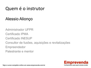 Veja o curso completo online em www.emprevenda.com.br
Quem é o instrutor
Alessio Alionço
Administrador UFPR
Certificado IPMA
Certificado INESUP
Consultor de fusões, aquisições e revitalizações
Empreendedor
Palestrante e mentor
 