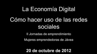 La Economía Digital
Cómo hacer uso de las redes
        sociales
     II Jornadas de emprendimiento
    Mujeres emprendedoras de Jávea


     20 de octubre de 2012
 