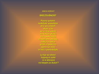 ANICA HORVAT
BREZDUŠNOSTBREZDUŠNOST
Pozno poletniPozno poletni
nedeljski popoldannedeljski popoldan
drvi po cestahdrvi po cestah
skozi vas,skozi vas,
se za hip ustavise za hip ustavi
na kakšni pijači,na kakšni pijači,
hitro pokramljahitro pokramlja
na bežnem obisku,na bežnem obisku,
zabija in tolče,zabija in tolče,
gradi in pokriva,gradi in pokriva,
opere še avtoopere še avto
in hiti v ponedeljek.in hiti v ponedeljek.
Le kje so dneviLe kje so dnevi
hojenja k sebihojenja k sebi
in k bližnjimin k bližnjim
na klepet za dušo!?na klepet za dušo!?
 