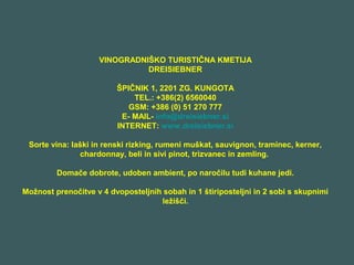 VINOGRADNIŠKO TURISTIČNA KMETIJA
DREISIEBNER
ŠPIČNIK 1, 2201 ZG. KUNGOTA
TEL.: +386(2) 6560040
GSM: +386 (0) 51 270 777
E- MAIL- info@dreisiebner.si
INTERNET: www.dreisiebner.si
Sorte vina: laški in renski rizking, rumeni muškat, sauvignon, traminec, kerner,
chardonnay, beli in sivi pinot, trizvanec in zemling.
Domače dobrote, udoben ambient, po naročilu tudi kuhane jedi.
Možnost prenočitve v 4 dvoposteljnih sobah in 1 štiriposteljni in 2 sobi s skupnimi
ležišči.
 
