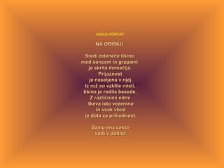ANICA HORVAT
NA OBISKUNA OBISKU
Sredi zeleneče tišine,Sredi zeleneče tišine,
med soncem in grapamimed soncem in grapami
je skrita domačija.je skrita domačija.
PrijaznostPrijaznost
je naseljena v njej.je naseljena v njej.
Iz rož so vzklile misli,Iz rož so vzklile misli,
tišina je rodila besede.tišina je rodila besede.
Z različnimi nitmiZ različnimi nitmi
tkeva isto vezeninotkeva isto vezenino
in vsak vbodin vsak vbod
je dota za prihodnost.je dota za prihodnost.
Samo ena cestaSamo ena cesta
vodi v dolino.vodi v dolino.
 