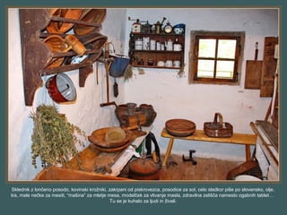 Sklednik z lončeno posodo, kovinski krožniki, zakrpani od piskrovezca, posodice za sol, celo sladkor piše po slovensko, olje,
kis, male nečke za mesiti, “mašina” za mletje mesa, modelček za vlivanje masla, zdravilna zelišča namesto ogabnih tablet…
Tu se je kuhalo za ljudi in živali.
 