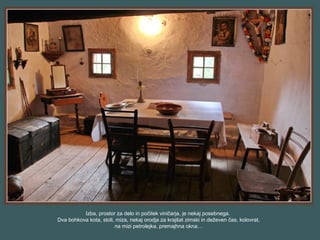 Izba, prostor za delo in počitek viničarja, je nekaj posebnega.
Dva bohkova kota, stoli, miza, nekaj orodja za krajšat zimski in deževen čas, kolovrat,
na mizi petrolejka, premajhna okna…
 