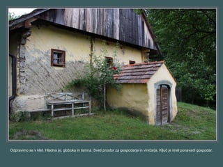Odpravimo se v klet. Hladna je, globoka in temna. Sveti prostor za gospodarja in viničarja. Ključ je imel ponavadi gospodar.
 
