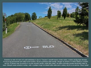 Sosedovi so tebi nič meni nič vzeli buldožerje in čez to “Toscano” naredili krasno vinsko cesto, s katero služijo lepe denarje,
ko se po tej panoramski poti valijo trume turistov. Da je tu pobrana naša zemlja, nikogar ne zanima. In Viktor Žižek je v svojem
več kot 15 letnem boju za pravico in na silo odvzeto zemljo, prišel tako daleč, da stalno obnavlja oznake slovenske meje na
cesti. Odkupiti ceste sosedovi nočejo, naši v Ljubljani imajo na oblasti toliko dela sami s seboj, da jih to ne zanima. Obup, ljudje!
 