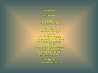 TONE KUNTNER
NI DOBRONI DOBRO
Ni dobroNi dobro
in ne more biti dobro,in ne more biti dobro,
ko se lažko se laž
z resnico zamenjuje,z resnico zamenjuje,
ko pravicako pravica
pred krivico omaguje,pred krivico omaguje,
ko se zaupanje ne obrestuje,ko se zaupanje ne obrestuje,
ko se razum brez dušeko se razum brez duše
povzdiguje,povzdiguje,
ko se praznuje zmagoslavjeko se praznuje zmagoslavje
nesvobode in nasilja,nesvobode in nasilja,
ko se domačin počutiko se domačin počuti
v svoji lastni hiši tuje…v svoji lastni hiši tuje…
Ni dobroNi dobro
in ne more biti dobro!in ne more biti dobro!
 