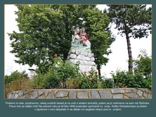 Podamo si roke, pozdravimo, nekaj uvodnih besed je na vrsti o stoletni domačiji, potem pa jo mahnemo na sam rob Špičnika.
Pravo ime za ošiljen hrib! Na samem robu je bil leta 1848 postavljen spomenik sv. Juriju. Koliko Dreisiebnerjev je potem
v zgodovini v miru klepetalo in se slikalo na razgledni klopci pod sv. Jurijem.
 