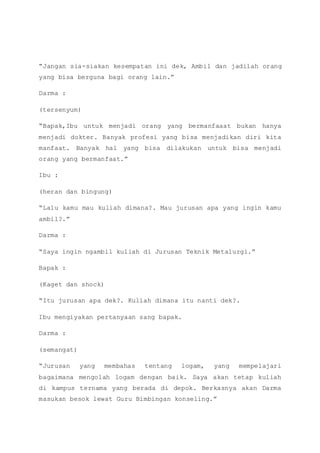 “Jangan sia-siakan kesempatan ini dek, Ambil dan jadilah orang
yang bisa berguna bagi orang lain.”
Darma :
(tersenyum)
“Bapak,Ibu untuk menjadi orang yang bermanfaaat bukan hanya
menjadi dokter. Banyak profesi yang bisa menjadikan diri kita
manfaat. Banyak hal yang bisa dilakukan untuk bisa menjadi
orang yang bermanfaat.”
Ibu :
(heran dan bingung)
“Lalu kamu mau kuliah dimana?. Mau jurusan apa yang ingin kamu
ambil?.”
Darma :
“Saya ingin ngambil kuliah di Jurusan Teknik Metalurgi.”
Bapak :
(Kaget dan shock)
“Itu jurusan apa dek?. Kuliah dimana itu nanti dek?.
Ibu mengiyakan pertanyaan sang bapak.
Darma :
(semangat)
“Jurusan yang membahas tentang logam, yang mempelajari
bagaimana mengolah logam dengan baik. Saya akan tetap kuliah
di kampus ternama yang berada di depok. Berkasnya akan Darma
masukan besok lewat Guru Bimbingan konseling.”
 