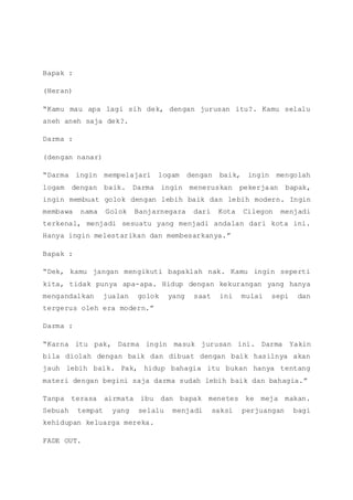 Bapak :
(Heran)
“Kamu mau apa lagi sih dek, dengan jurusan itu?. Kamu selalu
aneh aneh saja dek?.
Darma :
(dengan nanar)
“Darma ingin mempelajari logam dengan baik, ingin mengolah
logam dengan baik. Darma ingin meneruskan pekerjaan bapak,
ingin membuat golok dengan lebih baik dan lebih modern. Ingin
membawa nama Golok Banjarnegara dari Kota Cilegon menjadi
terkenal, menjadi sesuatu yang menjadi andalan dari kota ini.
Hanya ingin melestarikan dan membesarkanya.”
Bapak :
“Dek, kamu jangan mengikuti bapaklah nak. Kamu ingin seperti
kita, tidak punya apa-apa. Hidup dengan kekurangan yang hanya
mengandalkan jualan golok yang saat ini mulai sepi dan
tergerus oleh era modern.”
Darma :
“Karna itu pak, Darma ingin masuk jurusan ini. Darma Yakin
bila diolah dengan baik dan dibuat dengan baik hasilnya akan
jauh lebih baik. Pak, hidup bahagia itu bukan hanya tentang
materi dengan begini saja darma sudah lebih baik dan bahagia.”
Tanpa terasa airmata ibu dan bapak menetes ke meja makan.
Sebuah tempat yang selalu menjadi saksi perjuangan bagi
kehidupan keluarga mereka.
FADE OUT.
 