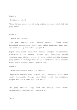 Bapak :
(Berbicara lembut)
“Kamu kenapa selalu begini dek, selalu terulang untuk hal-hal
yang sama”.
Darma :
(Tenang dan Santai)
“Iya pak, maafkan Darma (hening sejenak).. Darma tidak
bermaksud mengecewakan bapak cuma tidak bagaimana lagi pak,
ini soal prinsip dan hidup saya pak.”
Bapak yang masih mengenakan sarung, seragam kebangsaannya
dimanapun dirinya berada. Seragam yang membuatnya bangga
terutama saat dirinya berada di atasa mimbar masjid. Seragam
yang selalu menemaninya saat mengajar anak-anak remaja selepas
Waktu Shalat Maghrib sampai sebelum Isya.
Bapak :
(Tegas namun dengan suara yang lembut)
“Memangnya prinsip kamu seperti apa?. Memangnya hidup kamu
ingin bagaimana?. Mengapa kamu tidak pernah mau mengikuti
ucapan dan arahan dari bapak dan ibu.”
Ibu yang daritadi hanya diam dan menatap kedua lelaki
kesayangannya kemudian mulai berbicara.
Ibu :
 