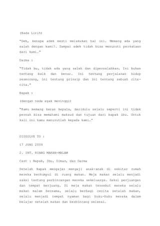 (Nada Lirih)
“Dek, kenapa adek mesti melakukan hal ini. Memang ada yang
salah dengan kami?. Sampai adek tidak bisa menuruti perkataan
dari kami.”
Darma :
“Tidak bu, tidak ada yang salah dan dipersalahkan. Ini bukan
tentang baik dan benar. Ini tentang perjalanan hidup
seseorang, ini tentang prinsip dan ini tentang sebuah cita-
cita.”
Bapak :
(dengan nada agak meninggi)
“Kamu memang keras kepala, daridulu selalu seperti ini tidak
pernah bisa memahami maksud dan tujuan dari bapak ibu. Untuk
kali ini kamu menurutlah kepada kami.”
DISSOLVE TO :
17 JUNI 2009
2. INT. RUANG MAKAN-MALAM
Cast : Bapak, Ibu, Dimas, dan Darma
Setelah Bapak mengajar mengaji anak-anak di sekitar rumah
mereka berkumpul di ruang makan. Meja makan selalu menjadi
saksi tentang perbincangan mereka sekeluarga. Saksi perjuangan
dan tempat berjuang. Di meja makan tersebut mereka selalu
makan malam bersama, selalu berbagi cerita setalah makan,
selalu menjadi tempat nyaman bagi buku-buku mereka dalam
belajar setelah makan dan berbincang selesai.
 