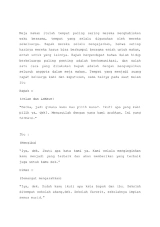 Meja makan itulah tempat paling sering mereka menghabiskan
waku bersama, tempat yang selalu digunakan oleh mereka
sekeluarga. Bapak mereka selalu mengajarkan, bahwa setiap
harinya mereka harus bisa berkumpul bersama entah untuk makan,
entah untuk yang lainnya. Bapak berpendapat bahwa dalam hidup
berkeluarga paling penting adalah berkomunikasi, dan salah
satu cara yang dilakukan bapak adalah dengan mengumpulkan
seluruh anggota dalam meja makan. Tempat yang menjadi ruang
rapat keluarga kami dan keputusan, sama halnya pada saat malam
itu
Bapak :
(Pelan dan Lembut)
“Darma, jadi gimana kamu mau pilih mana?. Ikuti apa yang kami
pilih ya, dek?. Menurutlah dengan yang kami arahkan. Ini yang
terbaik.”
Ibu :
(Mengiba)
“Iya, dek. Ikuti apa kata kami ya. Kami selalu menginginkan
kamu menjadi yang terbaik dan akan memberikan yang terbaik
juga untuk kamu dek.”
Dimas :
(Semangat mengarahkan)
“Iya, dek. Sudah kamu ikuti apa kata bapak dan ibu. Sekolah
ditempat sekolah akang,dek. Sekolah favorit, sekolahnya impian
semua murid.”
 