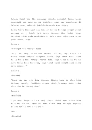 Kakak, Bapak dan Ibu semuanya mencoba membujuk Darma untuk
mengikuti apa yang mereka inginkan, agar mau bersekolah di
Sekolah umum. Yaitu di Sekolah Menengah Atas (SMA).
Darma hanya tersenyum dan menatap mereka bertiga dengan penuh
percaya diri, Bocah yang masih berumur tiga belas tahun
tersebut tetap pada pendiriannya, tetap pada prinsipnya tetap
pada cita-citanya.
Darma :
(Semangat dan Percaya diri)
“Pak, Bu, Kang. Darma mau menuruti kalian, tapi nanti itu
tidak sesuai dengan keinginan Darma. Saya Takut nanti saya
malah tidak bisa mengoptimalkan diri. Saya takut nanti tujuan
saya tidak bisa tercapai, saya takut nanti mengkhinati mimpi
saya sendiri.”
Dimas :
(Kecewa)
“Kamu mau apa sih dek, disana. Disana kamu ga akan bisa
berbuat banyak, fasilitas disana tidak lengkap. Kamu tidak
akan bisa berkembang dek.”
Bapak :
(Memohon)
“Iya dek, dengerin kata kang Dimas. Nanti kamu tidak bisa
maksimal disana. Prestasi kamu tidak akan melejit seperti
halnya ketika kamu saat ini.”
Ibu :
(Mengiba)
 