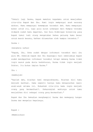 “Sekali lagi Darma, bapak memohon kepadamu untuk mewujudkan
cita-cita Bapak dan Ibu. Kami ingin mempunyai anak seorang
dokter. Kamu mempunyai kemampuan tersebut dek. Kamu mempunyai
bakat untuk itu. Lagi pula surat undangan dari Kampus ternama
didepok sudah kamu dapatkan. Dan Guru Bimbingan konseling yang
bapak temui tadi siang mengatakan bahwa peluang kamu besar
untuk masuk kesana, bahkan ditawarkan oleh kampus tersebut.”
Darma :
(menghela nafas)
“Bapak, Ibu… Drma sudah dengar informasi tersebut dari ibu
guru BK. Sebelum bapak dan Ibu dipanggil hari sebelumnya bapak
sudah mendapatkan informasi tersebut tetapi memang Darma tidak
ingin masuk pada dunia kedokteran, Darma tidak ingin menjadi
Dokter. Itu bukan impian Darma.”
Ibu :
(membujuk)
“Ayolah dek, biarkan kami mengarahkanmu. Biarkan diri kamu
menjadi manfaat. Sama seperti halnya kamu mengajarkan ngaji
anak-anak selama ini. Bukankah cita-cita kamu ingin menjadi
orang yang bermanfaat?. Sekaranglah waktunya untuk kamu
menjadikan diri sebagai orang yang bermanfaat.”
Bapak dan Ibu kemudian menghampiri Darma dan memegang tangan
Darma dan mengelus kepalanya.
Bapak :
(Membisikan)
 