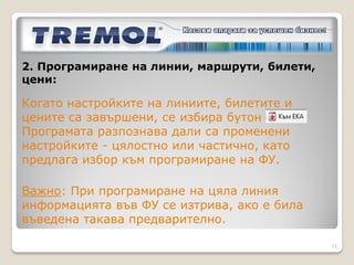 2. Програмиране на линии, маршрути, билети,
цени:

В таб            с бутон            се зареждат
възможни комбинации (маршрути) между различните
спирки по линията и типовете посочени билети. Към
тях е възможно добавяне на градски маршрути.
За всеки маршрут се въвежда базова цена, от която се
приспада посочената отстъпка в таб       при
продажба.
Билет с нулева цена може да съществува само чрез
използване на 100% отстъпка върху базовата цена.

                                                   11
 