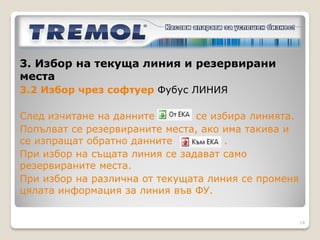 3. Избор на текуща линия и резервирани места
3.1 Ръчен избор на линия

Във ФУ, режим Автобусни линии се избира
текущата линия чрез обхождане в меню с бутони
        (TREMOL MB-KL) и         (TREMOL SB-KL)
или се въвежда номер на линията и     .
Избира се час на тръгване от разписанието.
Въвежда се дата.
Всеки направен избор се потвърждава с      .
Отпечатва се служебен бон с въведения избор.

                                                  14
 