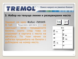 3. Избор на текуща линия и резервирани места
3.2 Избор чрез софтуер Фубус ЛИНИЯ

След изчитане на данните        се избира линията.
Попълват се резервираните места, ако има такива и
се изпращат обратно данните          .
При избор на същата линия се задават само
резервираните места.
При избор на различна от текущата линия се променя
цялата информация за линия във ФУ.



                                                     15
 