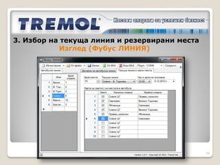 3. Избор на текуща линия и резервирани места

Задават се чрез Фубус ЛИНИЯ.
В таб                       се
зареждат   вече   продадените
билети, които след това се
отразяват в картата с места на
автобуса. По този начин се
избягва продажбата на билети с
дублиране на номер място.




                                               16
 