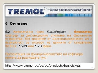 6. Отчитане

6.2 Автоматично чрез FubusReport – безплатен
софтуер за дистанционно отчитане на фискалните
устройства, без значение от местонахождението им с
възможност за експорт на данните от съкратения
КЛЕН в *.xml или *.xls файл.

Презентация на функционалностите на софтуера
можете да разгледате тук:

http://www.tremol.bg/bg/bg/products/bus-tickets
                                                  25
 