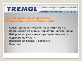   Покриват всички законови изисквания за междуселищните
    превози
   Компактни и функционални
   С батериен блок, както и възможност за захранване в
    превозното средсво - адаптер 24 V
   Идентична работа с двете устройства
   Безплатен софтуер за програмиране и отчитане на фискални
    устройства (ФУ) за издаване на билети




                                                               3
 