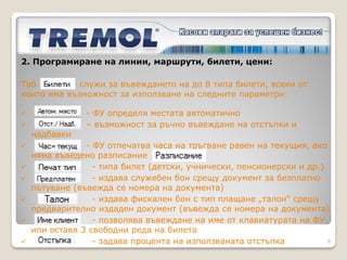 2. Програмиране на
линии, маршрути, билети, цени:
Чрез приложния софтуер първоначално се създава
линия в таб             , където се определя броят
спирки за цялата линия.
В следващия таб                       , се задават
пълните наименования на всички спирки и краткото им
име. Пожелателно се въвежда времевото отместване
спрямо първоначалната спирка.
В таб          , при наличие на няколко курса за една
и съща линия, се посочват часовете на отпътуване от
началната спирка.
                                                    8
 