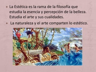 + La Estética es la rama de la filosofía que
estudia la esencia y percepción de la belleza.
Estudia el arte y sus cualidades.
+ La naturaleza y el arte comparten lo estético.
 
