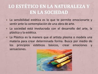 + La sensibilidad estética es lo que te permite emocionarte y
sentir ante la contemplación de una obra de arte.
+ La sociedad está involucrada con el desarrollo del arte, la
plástica y la estética.
+ La Plástica es la manera que el artista plasma o modela una
materia para crear determinada forma. Busca por medio de
los principios estéticos básicos, crear emociones y
sensaciones.
 