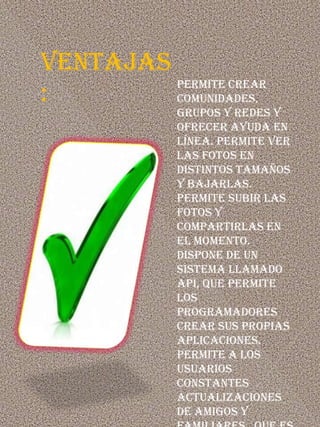 VENTAJAS
         Permite crear
:        comunidades,
             grupos y redes y
             ofrecer ayuda en
             línea. Permite ver
             las fotos en
             distintos tamaños
             y bajarlas.
             Permite subir las
             fotos y
             compartirlas en
             el momento.
             Dispone de un
             sistema llamado
             API, que permite
             los
             programadores
             crear sus propias
             aplicaciones.
             Permite a los
             usuarios
             constantes
             actualizaciones
             de amigos y
 