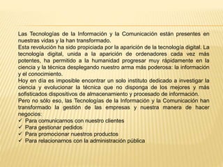 Las Tecnologías de la Información y la Comunicación están presentes en
nuestras vidas y la han transformado.
Esta revolución ha sido propiciada por la aparición de la tecnología digital. La
tecnología digital, unida a la aparición de ordenadores cada vez más
potentes, ha permitido a la humanidad progresar muy rápidamente en la
ciencia y la técnica desplegando nuestro arma más poderosa: la información
y el conocimiento.
Hoy en día es imposible encontrar un solo instituto dedicado a investigar la
ciencia y evolucionar la técnica que no disponga de los mejores y más
sofisticados dispositivos de almacenamiento y procesado de información.
Pero no sólo eso, las Tecnologías de la Información y la Comunicación han
transformado la gestión de las empresas y nuestra manera de hacer
negocios:
 Para comunicarnos con nuestro clientes
 Para gestionar pedidos
 Para promocionar nuestros productos
 Para relacionarnos con la administración pública
 