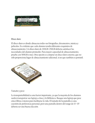 Disco duro
El disco duro es donde almacena todas sus fotografías, documentos, música y
películas. Es evidente que cada alumno tendrá diferentes requisitos de
almacenamiento. Un disco duro de 200GB–250GB debería satisfacer las
necesidades del alumno promedio. Para mayor capacidad de almacenamiento,
pruebe con 500GB o más. Otra opción es comprar un disco duro externo, que no
sólo proporciona lugar de almacenamiento adicional, si no que también es portátil.

Tamaño y peso
La transportabilidad es una factor importante, ya que la mayoría de los alumnos
suelen transportar sus laptop a clase y la biblioteca. Busque una laptop que pese
cinco libras o menos para facilitarse la vida. El tamaño de la pantalla es una
cuestión de preferencia personal, pero una pantalla dentro del rango de 13"–15"
debería ser una buena elección.

 
