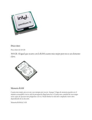 Disco duro
Disco duro de 120 GB

500 GB. Al igual que ocurre con la RAM cuanto más mejor pero no es un elemento
clave.

Memoria RAM
Cuanta más mejor, peca en este caso siempre por exceso. Aunque 2 Gigas de memoria pueden ser el
mínimo aconsejable si no te sale de presupuesto llega hasta los 4. Cuanta más cantidad de esta tengas
serás capaz de ejecutar más programas a la vez. Puede limitar la vida útil o ampliarla varios años
dependiendo de tu elección.
Memoria RAM de 2 GB

 