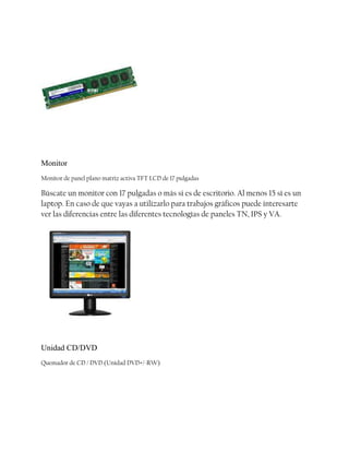 Monitor
Monitor de panel plano matriz activa TFT LCD de 17 pulgadas

Búscate un monitor con 17 pulgadas o más si es de escritorio. Al menos 15 sí es un
laptop. En caso de que vayas a utilizarlo para trabajos gráficos puede interesarte
ver las diferencias entre las diferentes tecnologías de paneles TN, IPS y VA.

Unidad CD/DVD
Quemador de CD / DVD (Unidad DVD+/-RW)

 