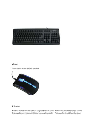Mouse
Mouse óptico de dos botones y Scholl

Software
Windows Vista Home Basic OEM Original Español, Office Professional, Student (incluye Encarta
Reference Library, Microsoft Math y Learning Essentials) y Antivirus Forefront Client Secutiry)

 